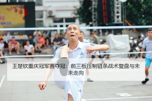 王楚钦重庆冠军赛夺冠：前三板压制链条战术复盘与未来走向