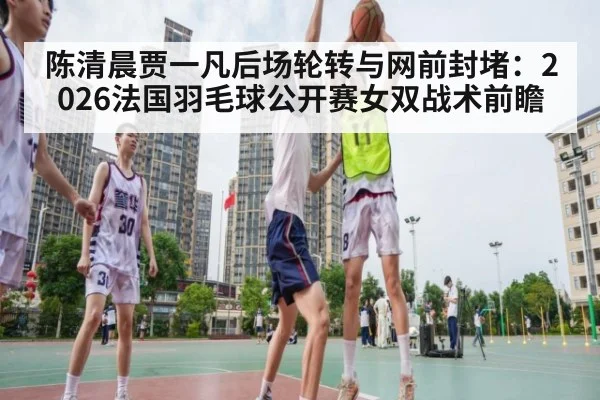 陈清晨贾一凡后场轮转与网前封堵:2026法国羽毛球公开赛女双战术前瞻